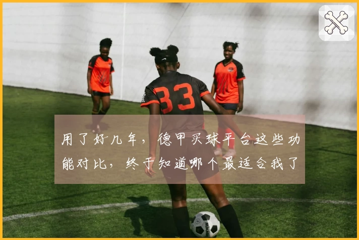用了好几年，德甲买球平台这些功能对比，终于知道哪个最适合我了