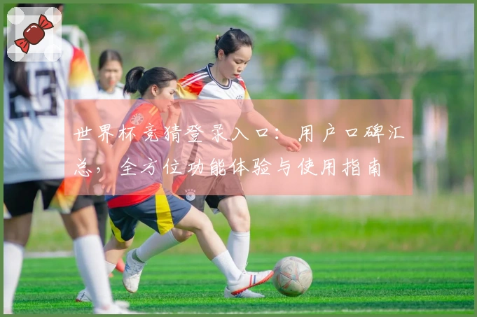 世界杯竞猜登录入口：用户口碑汇总，全方位功能体验与使用指南