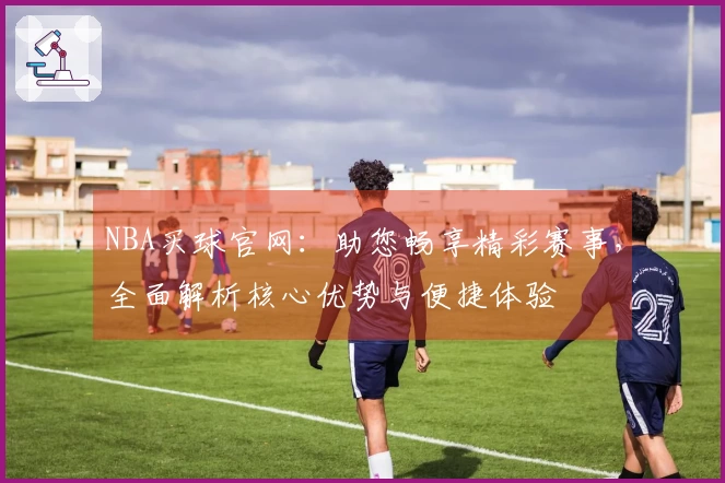 NBA买球官网：助您畅享精彩赛事，全面解析核心优势与便捷体验